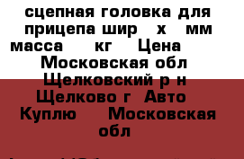  сцепная головка для прицепа шир.60х60 мм масса 750 кг. › Цена ­ 500 - Московская обл., Щелковский р-н, Щелково г. Авто » Куплю   . Московская обл.
